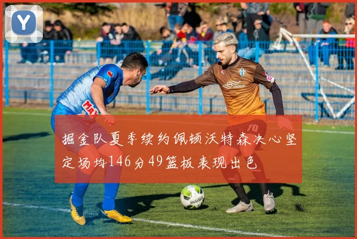 掘金队夏季续约佩顿沃特森决心坚定场均146分49篮板表现出色