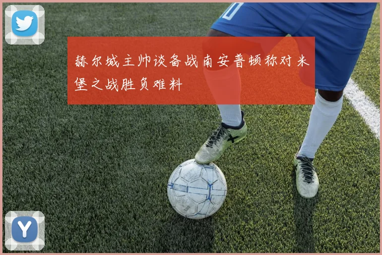 赫尔城主帅谈备战南安普顿称对米堡之战胜负难料