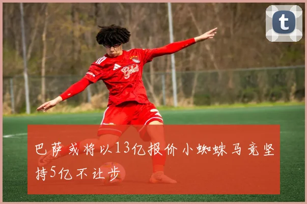 巴萨或将以13亿报价小蜘蛛马竞坚持5亿不让步