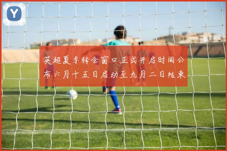 英超夏季转会窗口正式开启时间公布六月十五日启动至九月二日结束