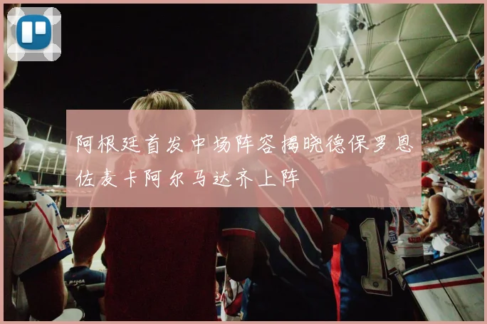 阿根廷首发中场阵容揭晓德保罗恩佐麦卡阿尔马达齐上阵