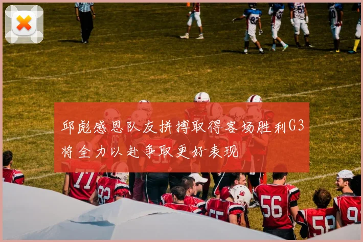 邱彪感恩队友拼搏取得客场胜利G3将全力以赴争取更好表现