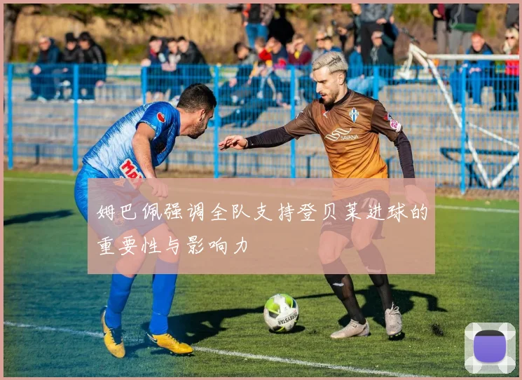 姆巴佩强调全队支持登贝莱进球的重要性与影响力