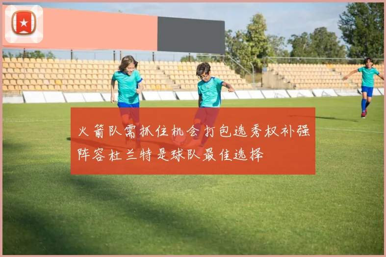 火箭队需抓住机会打包选秀权补强阵容杜兰特是球队最佳选择