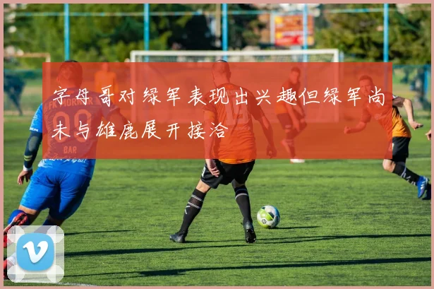 字母哥对绿军表现出兴趣但绿军尚未与雄鹿展开接洽