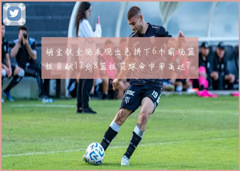 胡金秋全场表现出色拼下6个前场篮板贡献17分8篮板罚球命中率高达75