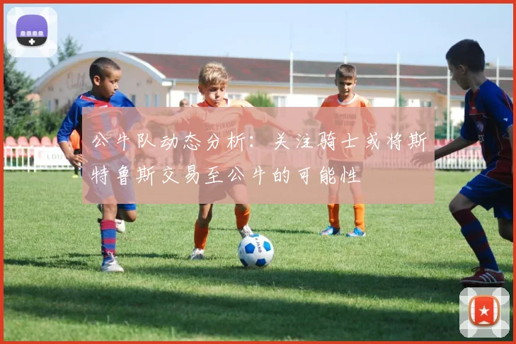 公牛队动态分析：关注骑士或将斯特鲁斯交易至公牛的可能性