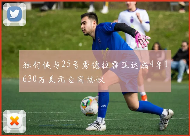 独行侠与25号秀德拉雷亚达成4年1630万美元合同协议