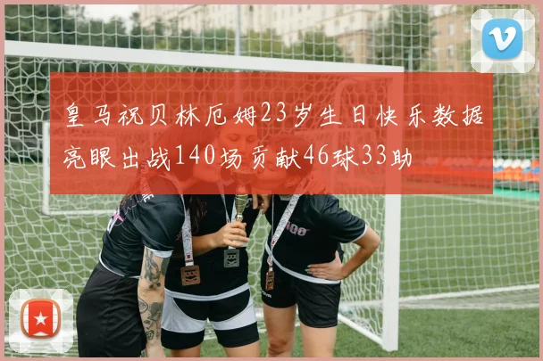 皇马祝贝林厄姆23岁生日快乐数据亮眼出战140场贡献46球33助