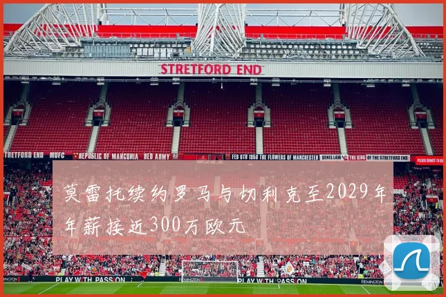 莫雷托续约罗马与切利克至2029年年薪接近300万欧元