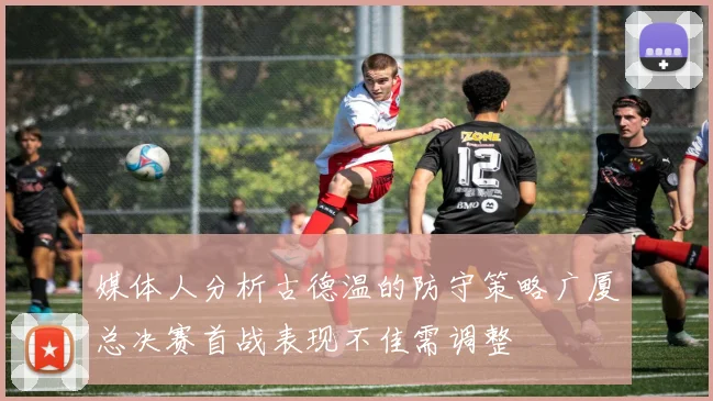 媒体人分析古德温的防守策略广厦总决赛首战表现不佳需调整