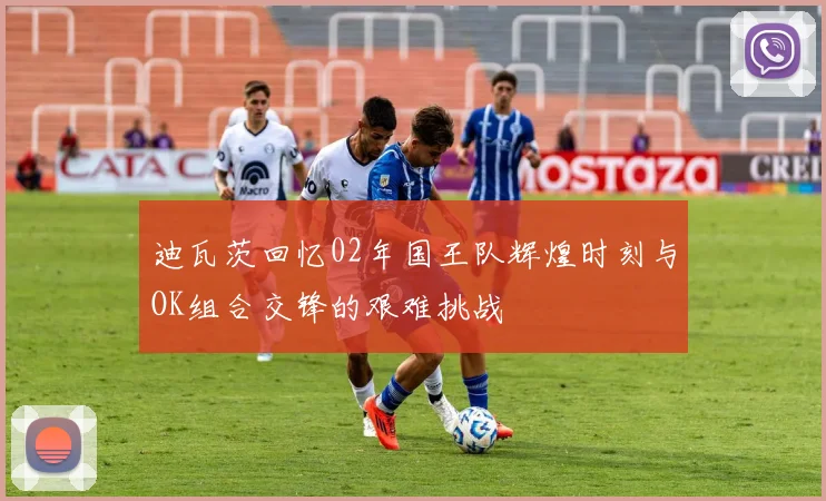 迪瓦茨回忆02年国王队辉煌时刻与OK组合交锋的艰难挑战