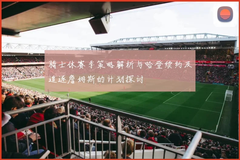 骑士休赛季策略解析与哈登续约及追逐詹姆斯的计划探讨