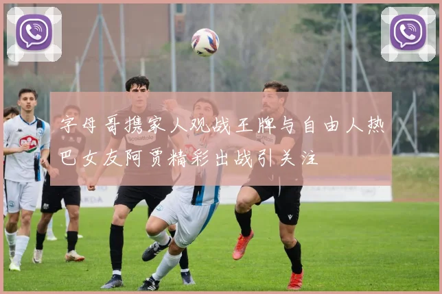 字母哥携家人观战王牌与自由人热巴女友阿贾精彩出战引关注