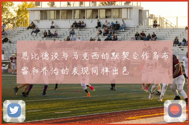 恩比德谈与马克西的默契合作乌布雷和乔治的表现同样出色