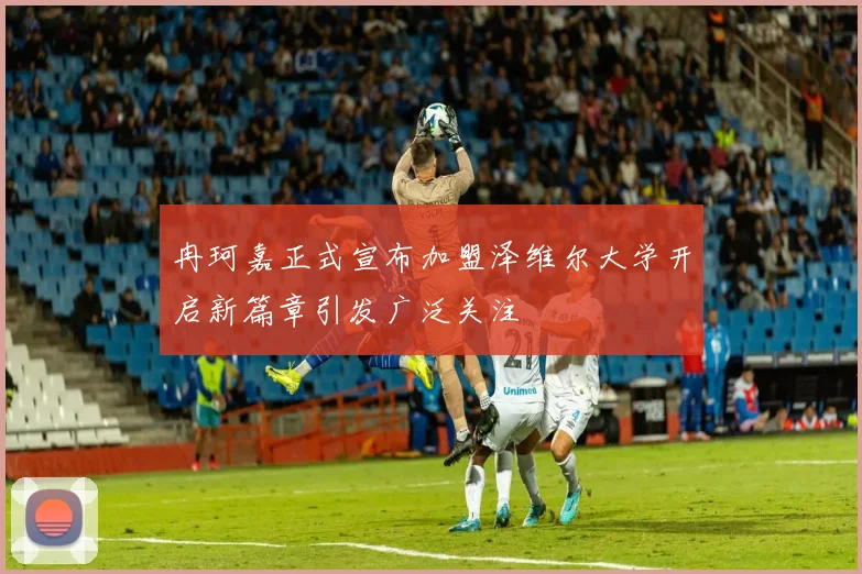 冉珂嘉正式宣布加盟泽维尔大学开启新篇章引发广泛关注