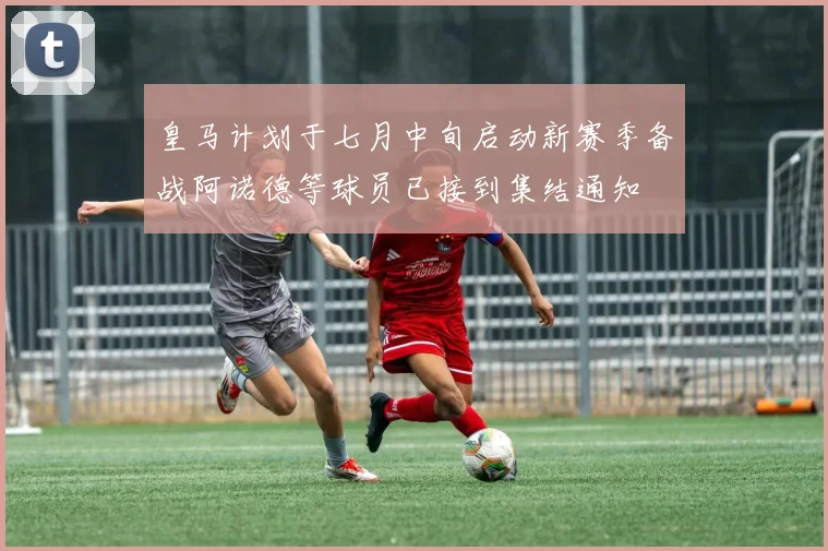 皇马计划于七月中旬启动新赛季备战阿诺德等球员已接到集结通知