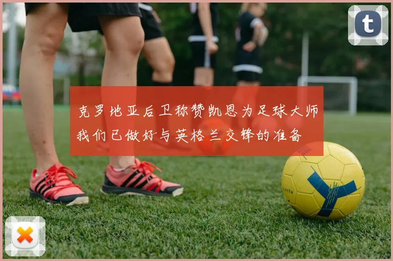 克罗地亚后卫称赞凯恩为足球大师我们已做好与英格兰交锋的准备