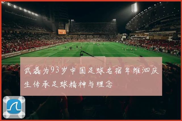 武磊为93岁中国足球名宿年维泗庆生传承足球精神与理念