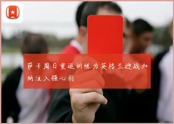 萨卡周日重返训练为英格兰迎战加纳注入强心剂