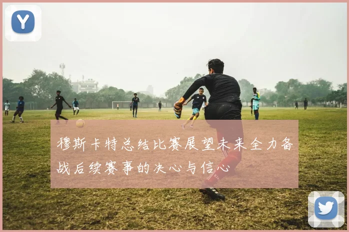 穆斯卡特总结比赛展望未来全力备战后续赛事的决心与信心