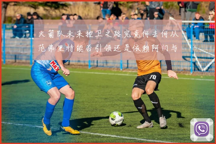 火箭队未来控卫之路究竟何去何从范弗里特能否引领还是依赖阿门与谢泼德